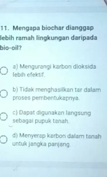 11. Mengapa biochar dianggap lebih ramah lingkungan daripada bio-oil? a) Mengurangi karbon dioksida lebih efektif b) Tidak menghasilkan tar dalam proses pembentukannya. c) Dapat