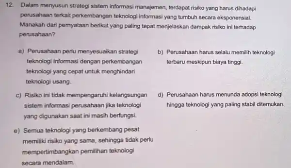 12. Dalam menyusun strategi sistem informasi manajemen terdapat risiko yang harus dihadapi perusahaan terkait perkembangan teknologi Informasi yang tumbuh secara eksponensial. Manakah dari pemyataan