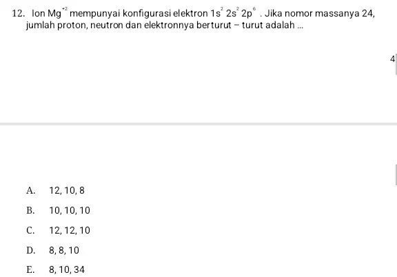 12. Ion Mg^+2 konfigurasi elektron 1s^22s^22p^6 . Jika nomor massanya 24, jumlah proton, neutron dan elektronnya berturut - turut adalah __ A. 12,10,8 B.