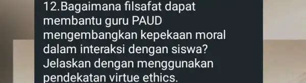 12.Bagaimana filsafat dapat membantu guru PAUD mengembangkan kepekaan moral dalam interaksi dengan siswa? Jelaskan dengan menggunakan pendekatan virtue ethics.