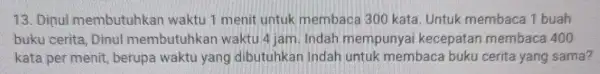 13. Dinul membutuhkan waktu 1 menit untuk membaca 300 kata Untuk membaca 1 buah buku cerita, Dinul membutuhkan waktu 4 jam. Indah mempunyai kecepatan