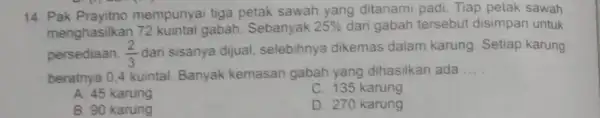 14. Pak Prayitno mempunyai tiga petak sawah yang ditanami padi. Tiap petak sawah menghasilkan 72 kuintal gabah. Sebanyak 25% dari gabah tersebut disimpan untuk