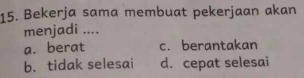 15 Bekerja sama membuat pekerjaan akan menjadi __ a. berat c. berantakan b. tidak selesai d. cepat selesai