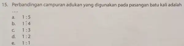 15. Perbandingan campuran adukan yang digunakan pada pasangan batu kali adalah __ a. 1:5 b. 1:4 C. 1:3 d. 1:2 e. 1:1