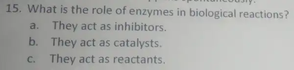 15. What is the role of enzymes in biological reactions? 11 a. They act as inhibitors. b. They act as catalysts. c. They act