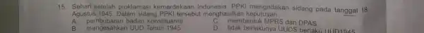 15. Sehari setelah proklamasi kemerdekaan Indonesia, PPKI mengadakan sidang pada tanggal 18 Agustus 1945. Dalam sidang PPKI tersebu t menghasilkar keputusan __ A. pembubaran