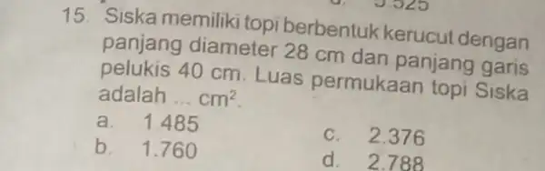 15. Siska memiliki topi berbentuk kerucut dengan panjang diameter 28 cm dan panjang garis 40 cm. Luas permukaan topi Siska adalah __ cm^2 a.