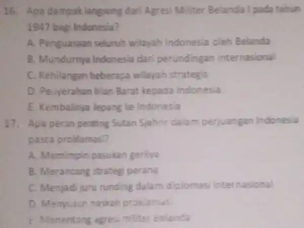 16. Apa dampak langsung dari Agresi Militer Belanda I pada tahun 1947 bagi Indonesia? A. Penguasaan seluruh wilayah Indonesia oleh Belanda B. Mundurnya Indonesia