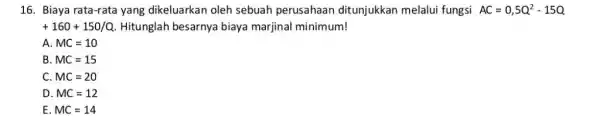 16. Biaya rata-rata yang dikeluarkan oleh sebuah perusahaan ditunjukkan melalui fungsi AC=0,5Q^2-15Q +160+150/Q Hitunglah besarnya biaya marjinal minimum! A MC=10 B MC=15 C MC=20