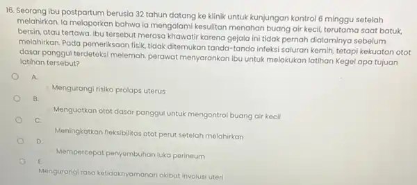 16. Seorang ibu postpartum berusia 32 tahun datang ke klinik untuk kunjungan kontrol 6 minggu setelah melahirkan. la melaporkan bahwa ja mengalami kesulitan menahan