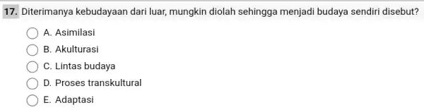 17. Diterimanya kebudayaan dari luar,mungkin diolah sehingga menjadi budaya sendiri disebut? A. Asimilasi B. Akulturasi C. Lintas budaya D. Proses transkultural E. Adaptasi