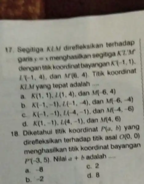 17. Segitiga KIM direfleksikan terhadap garis y=1 menghasilkan segitiga K'L'M dengan titik koordinat bayangan K'(-1,1) l_(1)(-1,4) dan M(6,4) Titik koordinat KLM yang tepat adalah