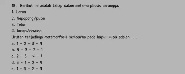 18. Berikut ini adalah tahap dalam metamorphosis serangga. 1. Larua 2. Kepopong/pupa 3. Telur 4. Imago/dewasa Urutan terjadinya metamorfosis sempurna pada kupu-kupu adalah __