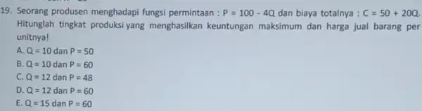 19. Seorang produsen menghadapi fungsi permintaan : P=100-4Q dan biaya totalnya : C=50+20Q Hitunglah tingkat produksi yang menghasilkan keuntungan maksimum dan harga jual barang