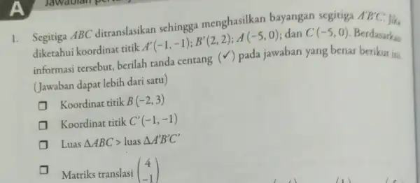 1. Segitiga ABC ditranslasikan schingga menghasilkan bayangan segitiga A'B'C' diketahui koordinat titik A'(-1,-1);B'(2,2);A(-5,0) dan C(-5,0) Berdasarkan informasi tersebut,berilah tanda centang (v) pada jawaban yang