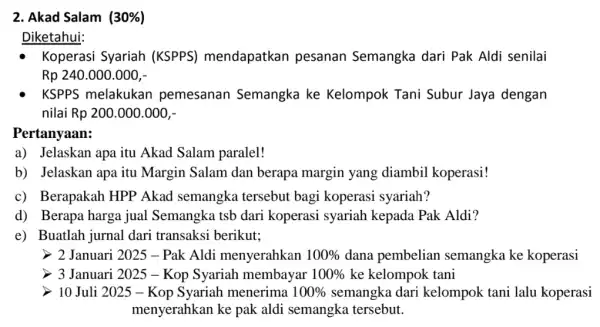 2. Akad Salam (30% ) Diketahui: Koperasi Syariah (KSPPS)mendapatkan pesanan Semangka dari Pak Aldi senilai Rp 240.000.000,- KSPPS melakukan pemesanan Semangka ke Kelompok Tani