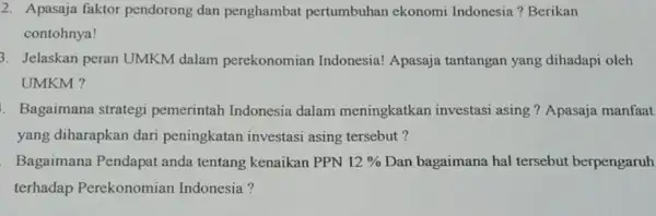 2. Apasaja faktor pendorong dan penghamba pertumbuhan ekonomi Indonesia ? Berikan contohnya! 3. Jelaskan peran UMKM dalam perekonomian Indonesia! Apasaja tantangan yang dihadapi oleh