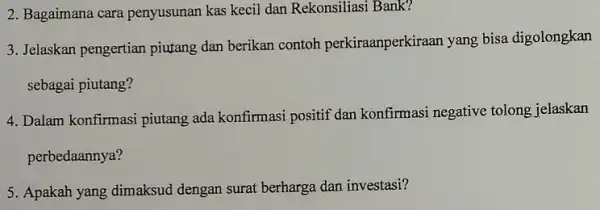 2. Bagaimana cara penyusunan kas kecil dan Rekonsiliasi Bank? 3. Jelaskan pengertian piutang dan berikan contoh perkiraanperkiraan yang bisa digolongkan sebagai piutang? 4. Dalam