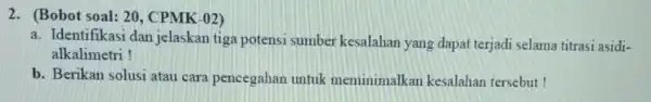 2. (Bobot soal: 20 , CPMK-02) a. Identifikasi dan jelaskan tiga potensi sumber kesalahan yang dapat terjadi selama titrasi asidi- alkalimetri! b. Berikan solusi