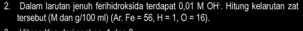 2. Dalam larutan jenuh ferihidroksida terdapat 0,01 M OH^- Hitung kelarutan zat tersebut (M dan g/100ml Ar.Fe=56,H=1,O=16)