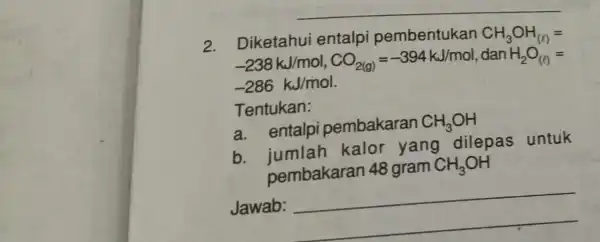 2. Diketahui entalpi pembentukan CH_(3)OH_((l))= -238kJ/mol,CO_(2(g))=-394kJ/mol dan H_(2)O_((l))= -286kJ/mol Tentukan: a. entalpi pembakaran CH_(3)OH b.jumlah kalor yang dilepas untuk pembakaran 48 gram CH_(3)OH Jawab: