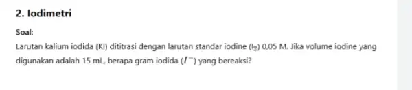 2. lodimetri Soal: Larutan kalium iodida (KI)dititrasi dengan larutan standar iodine (I_(2)) 0,05 M. Jika volume iodine yang digunakan adalah 15 mL berapa gram