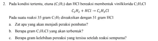 2. Pada kondisi tertentu , etuna (C_(2)H_(2)) dan HCl bereaksi membentuk vinilklorida C_(2)H_(3)Cl C_(2)H_(2)+HClarrow C_(2)H_(3)Cl Pada suatu reaksi 35 gram C_(2)H_(2) direaksikan dengan 51