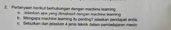 2. Pertanyaan berikut berhubungan dengan machine learning a. Jelaskan apa yang dimaksud dengan machine learning b. Mengape machine learning itu penting?jelaskan pendapat anda. c.