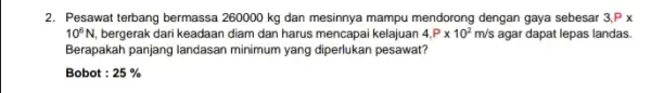 2. Pesawat terbang bermassa 260000 kg dan mesinnya mampu mendorong dengan gaya sebesar 3,Px 10^6N, bergerak dari keadaan diam dan harus mencapai kelajuan 4,Ptimes