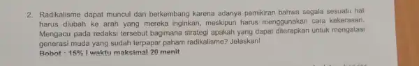 2. Radikalisme dapat muncul dan berkembang karena adanya pemikiran bahwa segala sesuatu hal harus diubah ke arah yang mereka inginkan,meskipun harus menggunakan cara kekerasan.