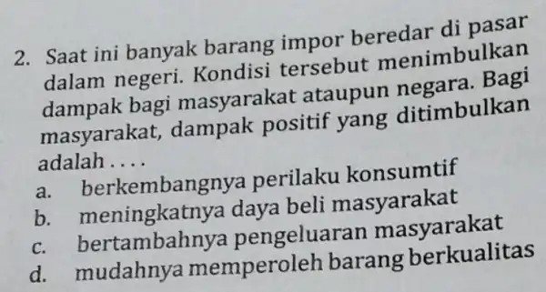 2. Saat ini banyak barang impor beredar di pasar dalam negeri.Kondisi tersebut menimbulkan dampak bagi masyarakat ataupun negara. Bagi masyarakat,dampak positif yang ditimbulkan adalah