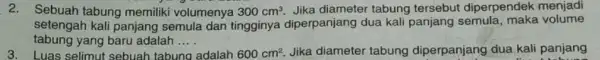 2. Sebuah tabung memilik volumenya 300cm^3. Jika diameter tabung tersebut diperpendek menjadi setengah kali panjang semula dan tingginya diperpanjang dua kali panjang semula, maka