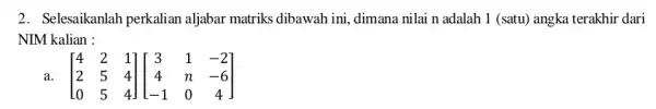 2. Selesaikanlah perkalian aljabar matriks dibawah ini,dimana nilai n adalah 1 (satu) angka terakhir dari NIM kalian : a. [} 4&2&1 2&5&4 0&5&4 ]