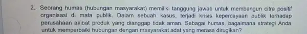 2. Seorang humas (hubungan masyarakat)memiliki tanggung jawab untuk membangun citra positif organisasi di mata publik. Dalam sebuah kasus, terjadi krisis kepercayaan publik terhadap perusahaan