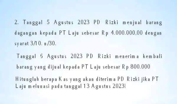 2. Tanggal 5 Agustus 2023 PD Rizki menjual barang dagangan kepada PT Laju sebesar Rp4.000.000,00 dengan syarat 3/10.n/30. Tanggal 6 Agustus 2023 PD Rizki