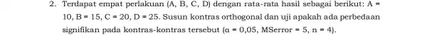 2. Terdapat empat perlakuan (A, B, C , D) dengan rata-rata hasil sebagai berikut: A= 10,B=15,C=20,D=25 Susun kontras orthogonal dan uji apakah ada perbedaan