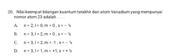 20. Nilai keempat bilangan kuantum terakhir dari atom Vanadium yang mempunyai nomor atom 23 adalah __ A. n=2,I=0,m=0,s=-1/2 B n=3,I=2,m=0,s=-1/2 C n=3,I=2,m=-1,s=-1/2 D n=3,I=1,m=+1,s=+1/2