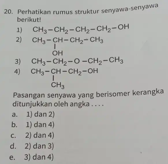 20. Perhatikan rumus struktur senyawa-senyawa berikut! 1) CH_(3)-CH_(2)-CH_(2)-CH_(2)-OH 2 CH_(3)-underset (O)(CH-CH_(2)-CH_(3)) 3) CH_(3)-CH_(2)-O-CH_(2)-CH_(3) 4) CH_(3)-CH-CH_(2)-OH downarrow CH_(3) Pasangan senyawa yang berisomer kerangka ditunjukkan oleh