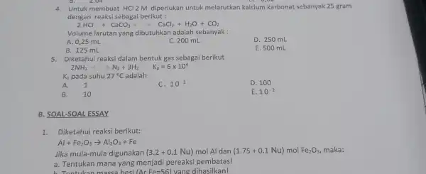 2,04 4. Untuk membuat HCl2M diperlukan untuk melarutkan kalsium karbonat sebanyak 25 gram dengan reaksi sebagai berikut : 2HCl+CaCO_(3)+CaCl_(2)+H_(2)O+CO_(2) Volume larutan yang dibutuhkan adalah