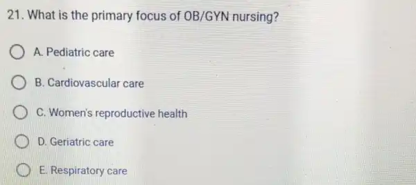 21. What is the primary focus of OB/GYN nursing? A. Pediatric care B . Cardiovascular care C. Women's reproductive health D. Geriatric care E.