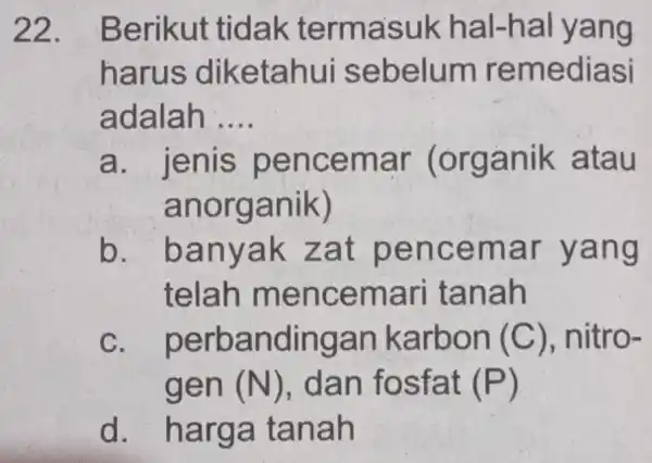 22 . Berikut tidak termasuk hal-hal yang harus diketahui sebelum remediasi adalah .... __ a. jenis pencemar (organik atau anorganik) b. . banyak zat