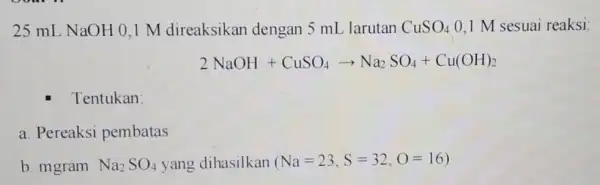 25 mL NaOH 0,1 M direaksikan dengan 5 mL larutan CuSO_(4) 0.1 M sesuai reaksi: 2NaOH+CuSO_(4)arrow Na_(2)SO_(4)+Cu(OH)_(2) Tentukan: a. Pereaksi pembatas b. mgram Na_(2)SO_(4)