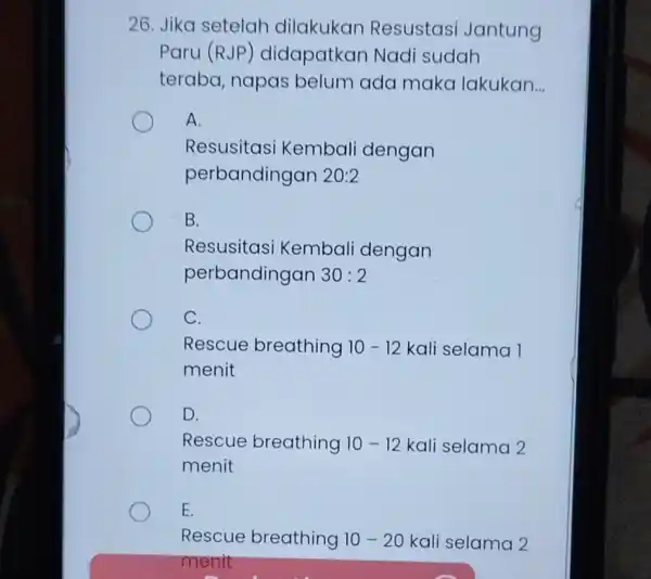 26. Jika setelah dilakukan Resustasi Jantung Paru (RJP)didapatkan Nadi sudah teraba, napas belum ada maka lakukan __ A. Resusitas i Kembali dengan perbandingan 20:2