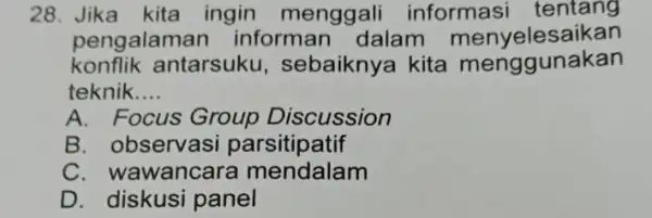 28. Jika kita ingin menggali informasi tentang pengalaman informan dalam menyelesaikan konflik antarsuku sebaiknya kita menggunakan teknik __ A. Focus Group Discussion B. observasi