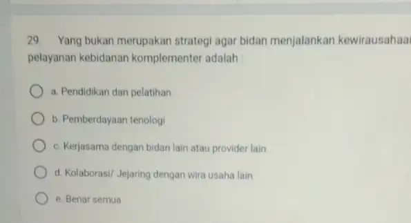 29. Yang bukan merupakan strategi agar bidan menjalankan kewirausahaa pelayanan kebidanan komplementer adalah : a. Pendidikan dan pelatihan b. Pemberdayaan tenologi c. Kerjasama dengan