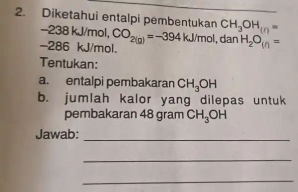 2. Diketahui entalpi pembentukan CH_(3)OH_((l))= -238kJ/mol,CO_(2(g))=-394kJ/mol-286kJ/mol. dan H_(2)O_((l))= Tentukan: a. entalpi pembakaran CH_(3)OH b. jumlah kalor yang dilepas untuk pembakaran 48 gram CH_(3)OH Jawab: