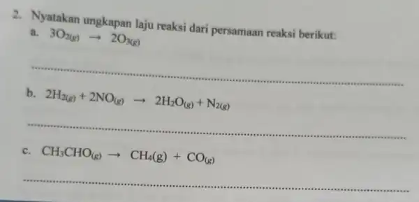 2.Nyatakan ungkapan laju reaksi dari persamaan reaksi berikut: 3O_(2(g))arrow 2O_(3(g)) __ b 2H_(2(g))+2NO_((g))arrow 2H_(2)O_((g))+N_(2(g)) __ .......................................................................................... c. CH_(3)CHO_((g))arrow CH_(4)(g)+CO_((g)) ......................................................................