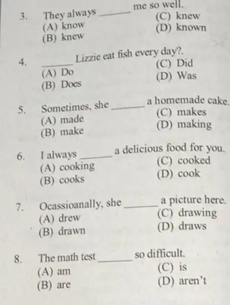 3. They always __ me so well. (C) knew (A) know (D) known (B) knew 4. __ Lizzie eat fish every day?. (C) Did