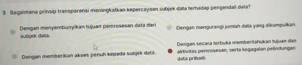 3 Bagaimana prinsip transparansi meningkatkar kepercayaan subjek data terhadap pengendali data? Dengan menyembunyikan tujuan pemrosesan data dari subjek data. Dengan mengurangi jumlah data yang