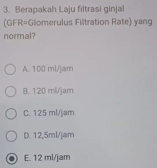 3. Berapakah Laju filtrasi ginjal (GFR=Glomerulus Filtration Rate) yang normal? A 100ml/jam B. 120ml/jam C. 125ml/jam D. 12,5ml/jam C E. 12ml/jam